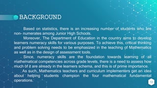 BACKGROUND
Based on statistics, there is an increasing number of students who are
non- numerates among Junior High Schools.
Moreover, The Department of Education in the country aims to develop
learners numeracy skills for various purposes. To achieve this, critical thinking
and problem solving needs to be emphasized in the teaching of Mathematics
as well as in the design of assessment tools.
Since, numeracy skills are the foundation towards learning of all
mathematical competencies across grade levels, there is a need to assess how
much of it are already in the learners schema, and this is of prime importance.
As such, Mathematics teachers and curriculum implementers get an idea
about helping students champion the four mathematical fundamental
operations. 12
 