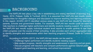 BACKGROUND
The NAPLAN test plays a key role in establishing and raising standards of learning (e.g.,
Hardy, 2014; Polesel, Dulfer & Turnbull, 2012). It is assumed that NAPLAN test results create
opportunities for thoughtful dialogue and discussion to improve teaching and learning practices.
In this regard, ACARA (2017) identified various areas to use NAPLAN test results for teachers,
parents, schools and government bodies. For example, NAPLAN test results could be used to
help teachers to challenge higher performers and identify students needing support. For parents,
the NAPLAN test results supply individual student level reports to enable parents to see their
child’s progress over the course of their schooling. It also provides each school aggregated data
to identify strengths and weaknesses within their teaching programs (Polesel, Dulfer & Turnbull,
2012).
According to ACARA (2017), the NAPLAN test results can be used to;
• Challenge higher performers and identify students needing support
• Map student progress, identify strengths and weaknesses in teaching and set goals.
• Discuss progress with teachers and compare performance against national peers.
• Support good teaching and learning, and school improvement. 14
 