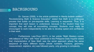 BACKGROUND
15
Dr. Garces (2008), in the article published in Manila bulletin entitled “
Revolutionizing Math & Science Education” stated that Math is a continuous
process that builds on pre-requisite skills. Learning is sequential. Thus, it is
important that each lesson is understood, because if the student miss one
concept, they will miss all succedding concepts. Students must really be
encouraged to work independently to be able to develop speed and confidence
in their work.
Furthermore, Lee-Chua (2011), in her article “Math Mastery comes
with balance of “Why” with “How” published in the Philippine Daily Inquirer stated
that characteristics of New Math was the spiral approach where the same
sequence of many different topics (whole numbers, fractions, geometry,
measurement, statistics, etc) was followed yearly, only growing in complexity.
 