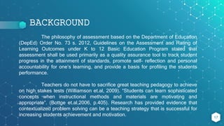 BACKGROUND
17
The philosophy of assessment based on the Department of Education
(DepEd) Order No. 73 s. 2012, Guidelines on the Assessment and Rating of
Learning Outcomes under K to 12 Basic Education Program stated that
assessment shall be used primarily as a quality assurance tool to track student
progress in the attainment of standards, promote self- reflection and personal
accountability for one’s learning, and provide a basis for profiling the students
performance.
Teachers do not have to sacrifice great teaching pedagogy to achieve
on high stakes tests (Williamson et.al, 2009). “Students can learn sophisticated
concepts when instructional methods and materials are motivating and
appropriate”. (Bottge et.al,2006, p.405). Research has provided evidence that
contextualized problem solving can be a teaching strategy that is successful for
increasing students achievement and motivation.
 
