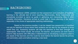 BACKGROUND
18
Salandanan (2009), pointed out that assessment and evaluation of students’
learning in the ultimate test of one’s teaching effectiveness. Some instruments and
procedures provided to serve as guide in gathering and interpreting data in other
valuable information. Decisions arrived at could help in future planning of the lesson
especially in the choice of appropriate teaching methodology.
Based on the previous studies, it can be viewed how assessment is important
not only for teachers to know where their students are but also for the students to know
where they are. Assessing students will help the teachers to find their strength and
weaknesses. With these results, the school, the teacher, and parents can work hand in
hand to help students with difficulties in Mathematics by developing a program suited to
the needs of the learners and this could be done before the learner leaves his primary
and secondary years and before entering a new level.
 