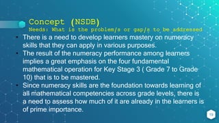 Concept (NSDB)
Needs: What is the problem/s or gap/s to be addressed
19
• There is a need to develop learners mastery on numeracy
skills that they can apply in various purposes.
• The result of the numeracy performance among learners
implies a great emphasis on the four fundamental
mathematical operation for Key Stage 3 ( Grade 7 to Grade
10) that is to be mastered.
• Since numeracy skills are the foundation towards learning of
all mathematical competencies across grade levels, there is
a need to assess how much of it are already in the learners is
of prime importance.
 