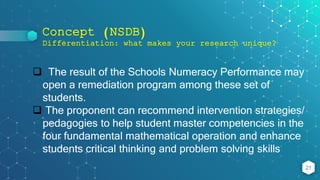 Concept (NSDB)
Differentiation: what makes your research unique?
21
 The result of the Schools Numeracy Performance may
open a remediation program among these set of
students.
 The proponent can recommend intervention strategies/
pedagogies to help student master competencies in the
four fundamental mathematical operation and enhance
students critical thinking and problem solving skills
 