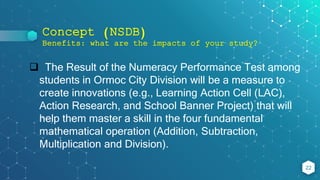 Concept (NSDB)
Benefits: what are the impacts of your study?
22
 The Result of the Numeracy Performance Test among
students in Ormoc City Division will be a measure to
create innovations (e.g., Learning Action Cell (LAC),
Action Research, and School Banner Project) that will
help them master a skill in the four fundamental
mathematical operation (Addition, Subtraction,
Multiplication and Division).
 