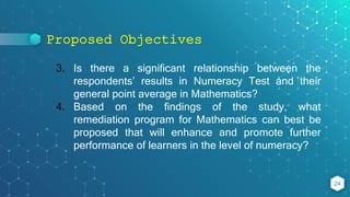 Proposed Objectives
24
3. Is there a significant relationship between the
respondents’ results in Numeracy Test and their
general point average in Mathematics?
4. Based on the findings of the study, what
remediation program for Mathematics can best be
proposed that will enhance and promote further
performance of learners in the level of numeracy?
 