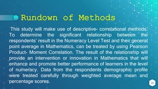 Rundown of Methods
26
This study will make use of descriptive- correlational methods.
To determine the significant relationship between the
respondents’ result in the Numeracy Level Test and their general
point average in Mathematics, can be treated by using Pearson
Product- Moment Correlation. The result of the relationship will
provide an intervention or innovation in Mathematics that will
enhance and promote better performance of learners in the level
of numeracy. Data from the respondents demographic profile
were treated carefully through weighted average mean and
percentage scores.
 