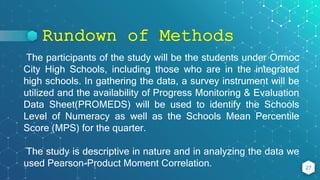 Rundown of Methods
27
The participants of the study will be the students under Ormoc
City High Schools, including those who are in the integrated
high schools. In gathering the data, a survey instrument will be
utilized and the availability of Progress Monitoring & Evaluation
Data Sheet(PROMEDS) will be used to identify the Schools
Level of Numeracy as well as the Schools Mean Percentile
Score (MPS) for the quarter.
The study is descriptive in nature and in analyzing the data we
used Pearson-Product Moment Correlation.
 
