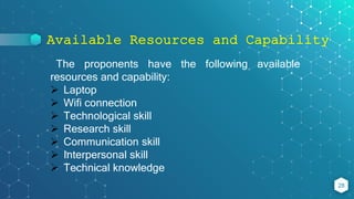 Available Resources and Capability
28
The proponents have the following available
resources and capability:
 Laptop
 Wifi connection
 Technological skill
 Research skill
 Communication skill
 Interpersonal skill
 Technical knowledge
 