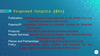Proposed Outputs (6Ps)
29
Publication: published aspect of the research, or the whole of it, in a
scientific journal for peer review
Patents/IP: proprietary invention or scientific process for potential
future profit
Products: invention with a potential for commercialization
People Services: people or groups of people, who receive technical
knowledge and training.
Places and Partnerships: linkage forged because of the study
Policy: science-based policy crafted and adopted by the
government or academe as a result of the study.
 