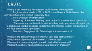 3
BASIS
 Where is the Numeracy Assessment tool intended to be applied?
- Regional Memorandum 280, s. 2021 or the General Guidelines on the
Administration of the Unified Numeracy Test.
- For Curriculum and Instruction
- Trajectory of Students Mastery Level on the four fundamental operations.
• The numeracy test is not intended as a diagnostic test, a formative test nor
a summative test but designed to determine the mastery level of the learners on
the four fundamental operations.
- Teachers’ Engagement in Enhancing the Assessment tool
 What are the statutory requirements that your proposal will meet?
 What are the objectives of the research undertaking?
 What are the research agenda you will meet with the proposal?
 What is the niche or specialization of your research proposal?
 