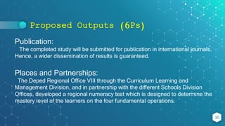 Proposed Outputs (6Ps)
30
Publication:
The completed study will be submitted for publication in international journals.
Hence, a wider dissemination of results is guaranteed.
Places and Partnerships:
The Deped Regional Office VIII through the Curriculum Learning and
Management Division, and in partnership with the different Schools Division
Offices, developed a regional numeracy test which is designed to determine the
mastery level of the learners on the four fundamental operations.
 