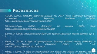 References
ACARA. (2017). NAPLAN. Retrieved January 10, 2017, from Australian Curriculum
Assessment and Reporting Authority (ACARA):
http://www.nap.edu.au/naplan/naplan.html
Files.eric.ed.gov. (2022). Retrieved 16 January 2022, from
https://files.eric.ed.gov/fulltext/ED592433.pdf.
Garces, P. (2008). Revolutionizing Math and Science Education. Manila Bulletin, pp. E-
2.
Hardy, I. (2014). A logic of appropriation: Enacting national testing (NAPLAN) in
Australia. Journal of Education Policy, 29(1), 1-18.
doi:10.1080/02680939.2013.782425
Hardy, I. (2015). A logic of enumeration: the nature and effects of national literacy
32
 