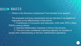 BASIS
⬥ Where is the Numeracy Assessment Tool intended to be applied?
- The proposed numeracy assessment tool are intended to be applied for
responses on the effectiveness of the tool for :
1. Practitioners in Curriculum and Instruction. (CID chief, EPS in Math,
PSDS’s among others).
2. Selected Mathematics Teachers in Ormoc City Division.
3. The tool is also considered a learning trajectory for students to
assess their understanding on the four mathematical operations.
4
 