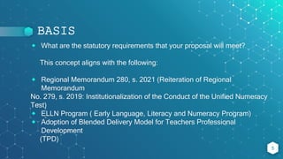 BASIS
⬥ What are the statutory requirements that your proposal will meet?
This concept aligns with the following:
⬥ Regional Memorandum 280, s. 2021 (Reiteration of Regional
Memorandum
No. 279, s. 2019: Institutionalization of the Conduct of the Unified Numeracy
Test)
⬥ ELLN Program ( Early Language, Literacy and Numeracy Program)
⬥ Adoption of Blended Delivery Model for Teachers Professional
Development
(TPD)
5
 