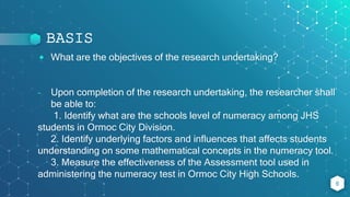 BASIS
⬥ What are the objectives of the research undertaking?
- Upon completion of the research undertaking, the researcher shall
be able to:
1. Identify what are the schools level of numeracy among JHS
students in Ormoc City Division.
2. Identify underlying factors and influences that affects students
understanding on some mathematical concepts in the numeracy tool.
3. Measure the effectiveness of the Assessment tool used in
administering the numeracy test in Ormoc City High Schools.
6
 