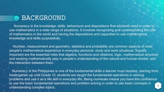 BACKGROUND
Numeracy is the knowledge, skills, behaviours and dispositions that students need in order to
use mathematics in a wide range of situations. It involves recognising and understanding the role
of mathematics in the world and having the dispositions and capacities to use mathematical
knowledge and skills purposefully.
Number, measurement and geometry, statistics and probability are common aspects of most
people’s mathematical experience in everyday personal, study and work situations. Equally
important are the essential roles that algebra, functions and relations, logic, mathematical structure
and working mathematically play in people’s understanding of the natural and human worlds, and
the interaction between them.
Numeracy in the Philippines is one of the fundamental skills a learner must develop, starting from
kindergarten up until Grade 10, students are taught the fundamental operations in solving
problems and use it as a life skill in everyday life. Being numerate means you have the confidence
to use the basic fundamental operations and problem solving in order to use basic concepts in
understanding complex topics.
9
 