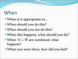 When When is it appropriate to… When should you do this? When should you not do this? When this happens, what should you do? When ‘A’ + ‘B’ are combined, what happens? When you were there, how did you feel? 