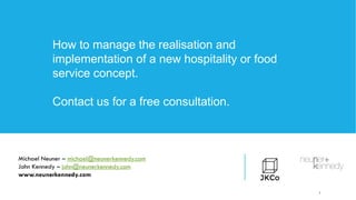 1
How to manage the realisation and
implementation of a new hospitality or food
service concept.
Contact us for a free consultation.
Michael Neuner – michael@neunerkennedy.com
John Kennedy – john@neunerkennedy.com
www.neunerkennedy.com
 