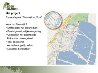 Het project
Recreatiepark “Reeuwijkse Hout”
Waarom Reeuwijk?
• Entree naar het groene hart
• Prachtige natuurlijke omgeving
• Centraal in het onontdekte
Hollandse merengebied
• Veel en diverse
recreatiemogelijkheden
• Excellent bereikbaar

 