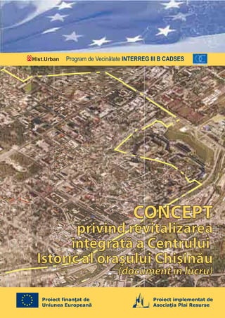 Hist.Urban   Program de Vecinătate INTERREG III B CADSES




                                     CONCEPT
        privind revitalizarea
       integrată a Centrului
 Istoric al oraşului Chişinău
                               (document în lucru)

   Proiect finanţat de                      Proiect implementat de
   Uniunea Europeană                        Asociaţia Plai Resurse
 