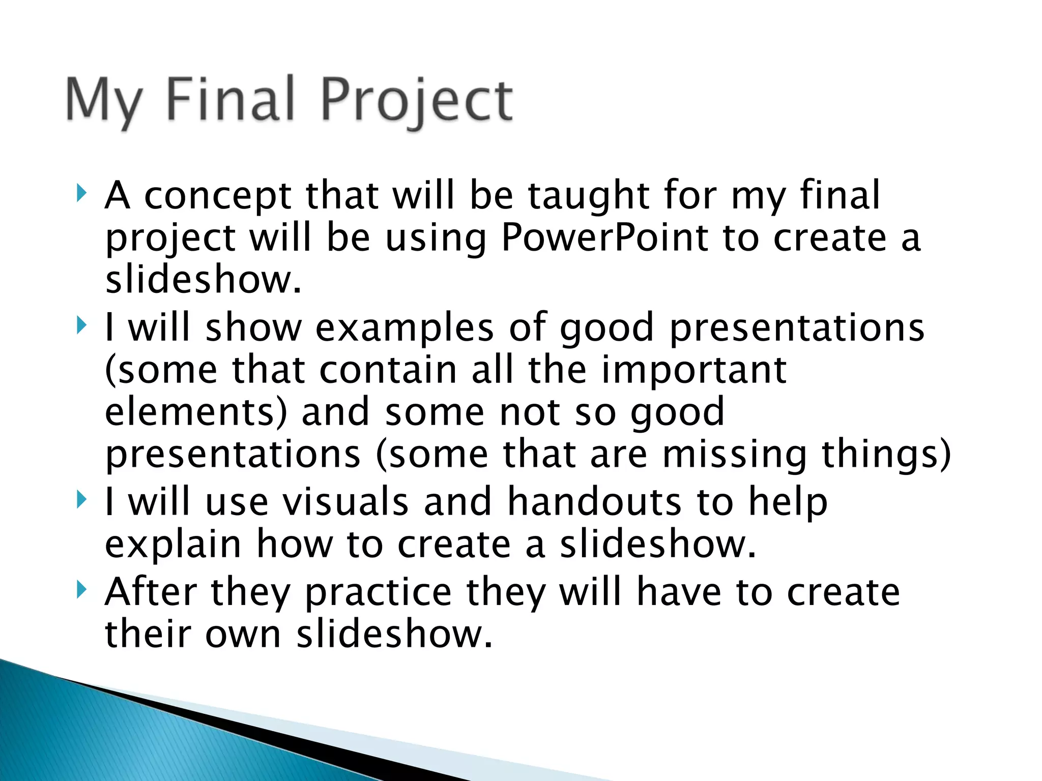 A concept that will be taught for my final project will be using PowerPoint to create a slideshow. I will show examples of good presentations (some that contain all the important elements) and some not so good presentations (some that are missing things) I will use visuals and handouts to help explain how to create a slideshow. After they practice they will have to create their own slideshow. 