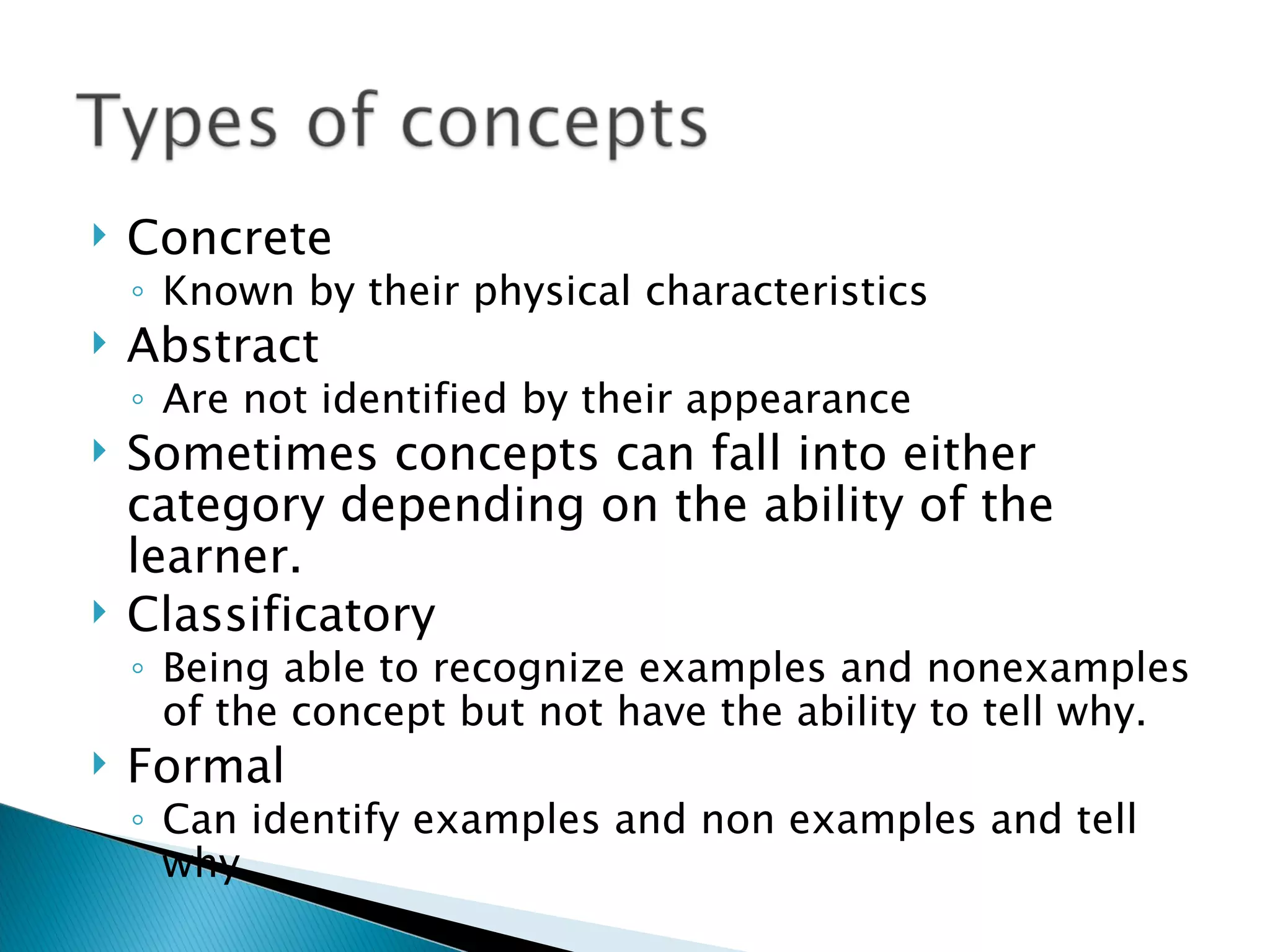 Concrete Known by their physical characteristics Abstract Are not identified by their appearance Sometimes concepts can fall into either category depending on the ability of the learner. Classificatory Being able to recognize examples and nonexamples of the concept but not have the ability to tell why. Formal Can identify examples and non examples and tell why. 