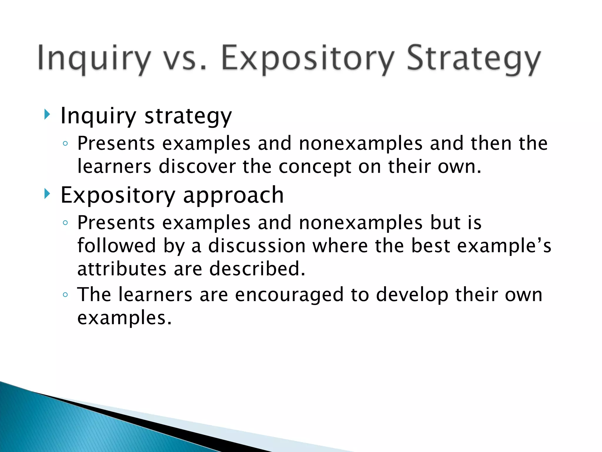 Inquiry strategy Presents examples and nonexamples and then the learners discover the concept on their own. Expository approach Presents examples and nonexamples but is followed by a discussion where the best example’s attributes are described. The learners are encouraged to develop their own examples. 