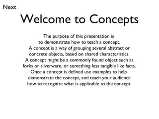 Welcome to Concepts The purpose of this presentation is  to demonstrate how to teach a concept. A concept is a way of grouping several abstract or concrete objects, based on shared characteristics. A concept might be a commonly found object such as forks or silverware, or something less tangible like facts. Once a concept is defined use examples to help  demonstrate the concept, and teach your audience how to recognize what is applicable to the concept. Next 