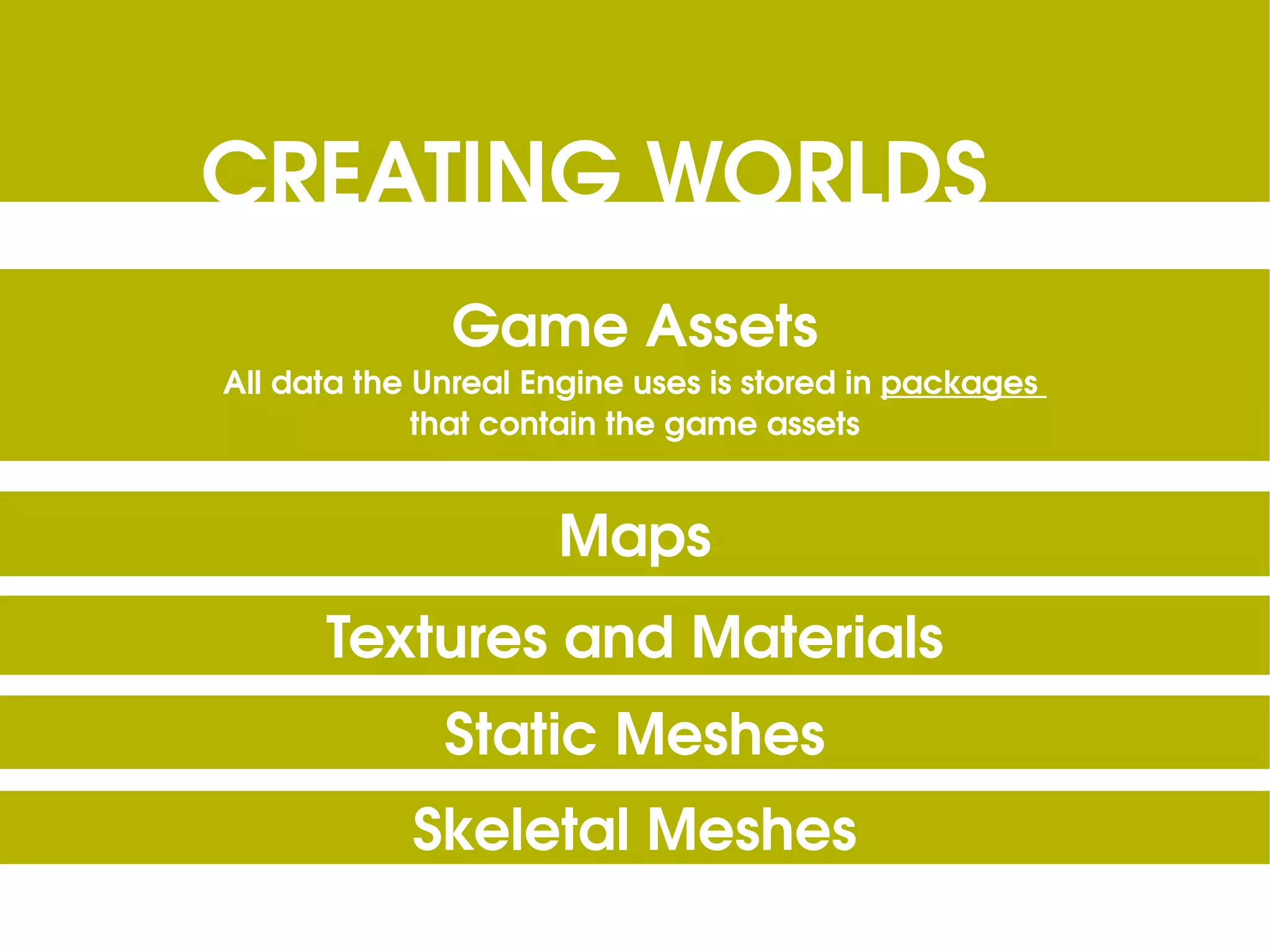 CREATING WORLDS Game Assets All data the Unreal Engine uses is stored in packages that contain the game assets Maps Textures and Materials Static Meshes Skeletal Meshes