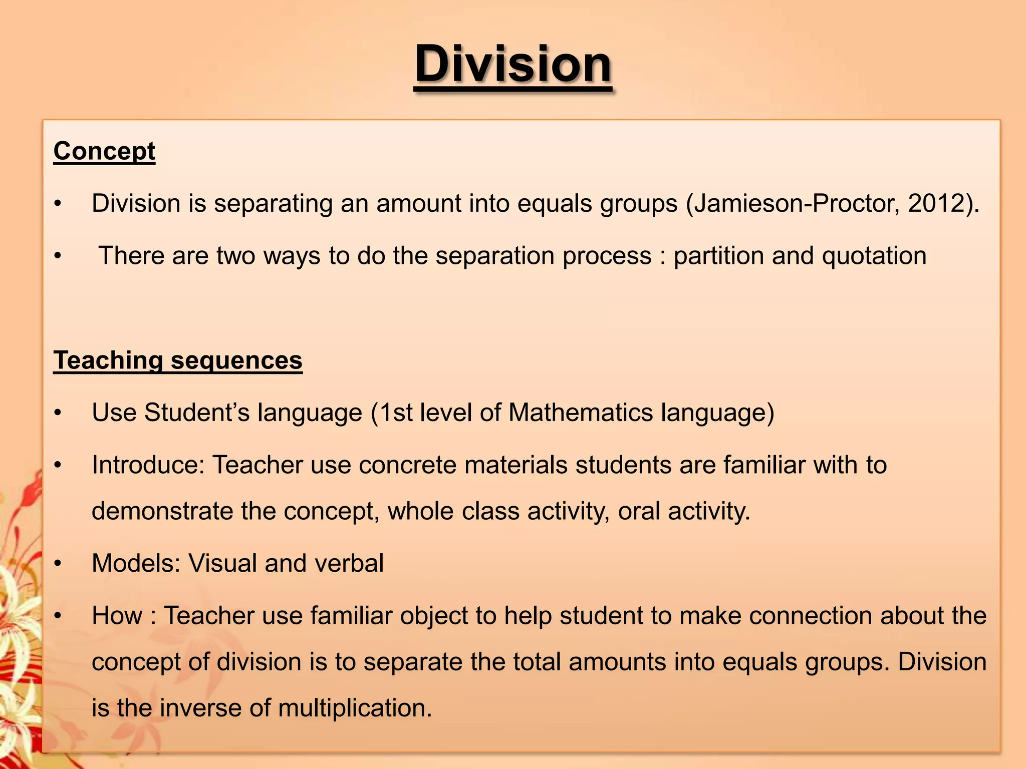 Division
Concept

•   Division is separating an amount into equals groups (Jamieson-Proctor, 2012).

•   There are two ways to do the separation process : partition and quotation



Teaching sequences

•   Use Student’s language (1st level of Mathematics language)

•   Introduce: Teacher use concrete materials students are familiar with to
    demonstrate the concept, whole class activity, oral activity.

•   Models: Visual and verbal

•   How : Teacher use familiar object to help student to make connection about the
    concept of division is to separate the total amounts into equals groups. Division
    is the inverse of multiplication.
 