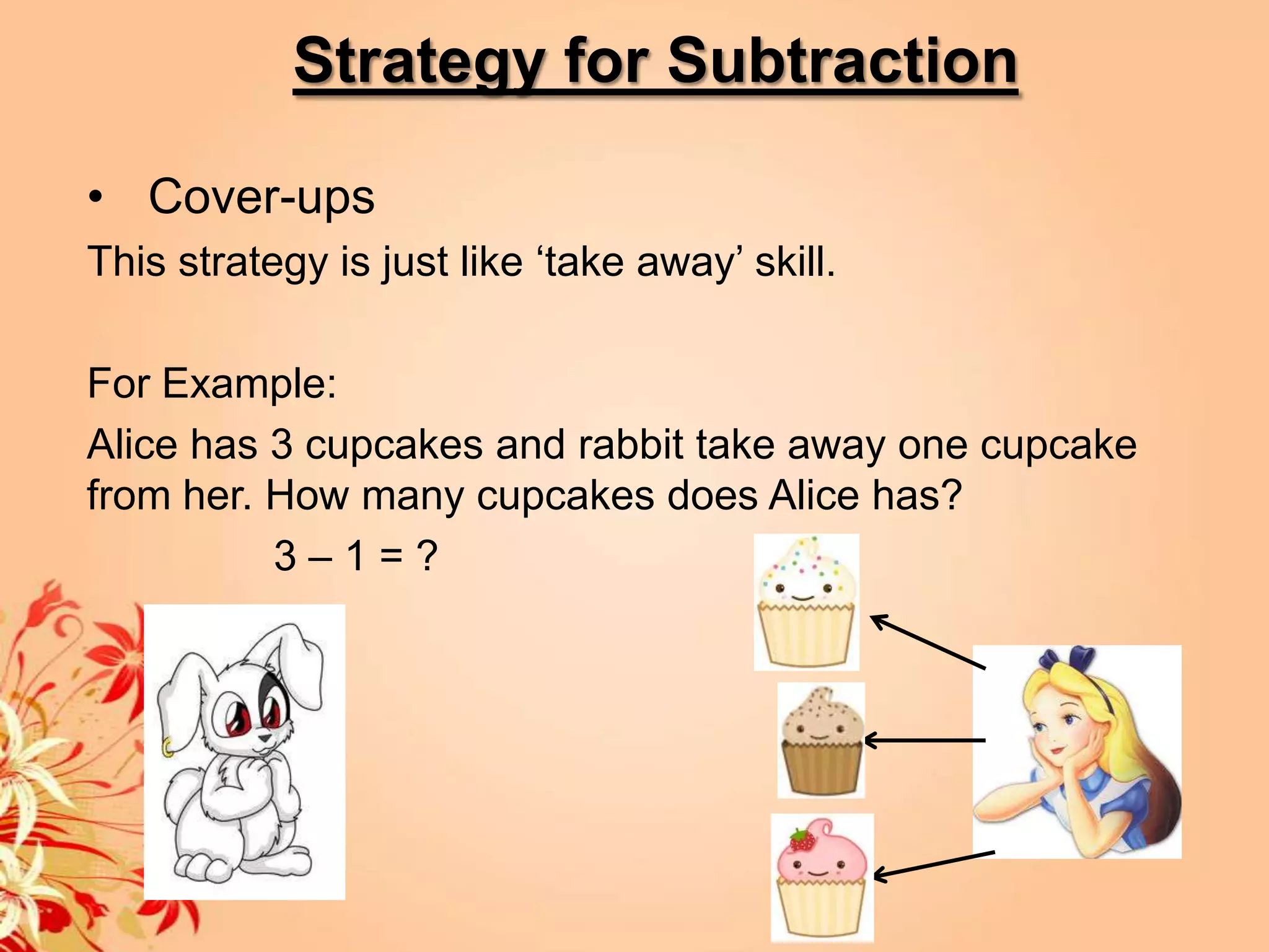 Strategy for Subtraction

• Cover-ups
This strategy is just like ‘take away’ skill.

For Example:
Alice has 3 cupcakes and rabbit take away one cupcake
from her. How many cupcakes does Alice has?
          3–1=?
 