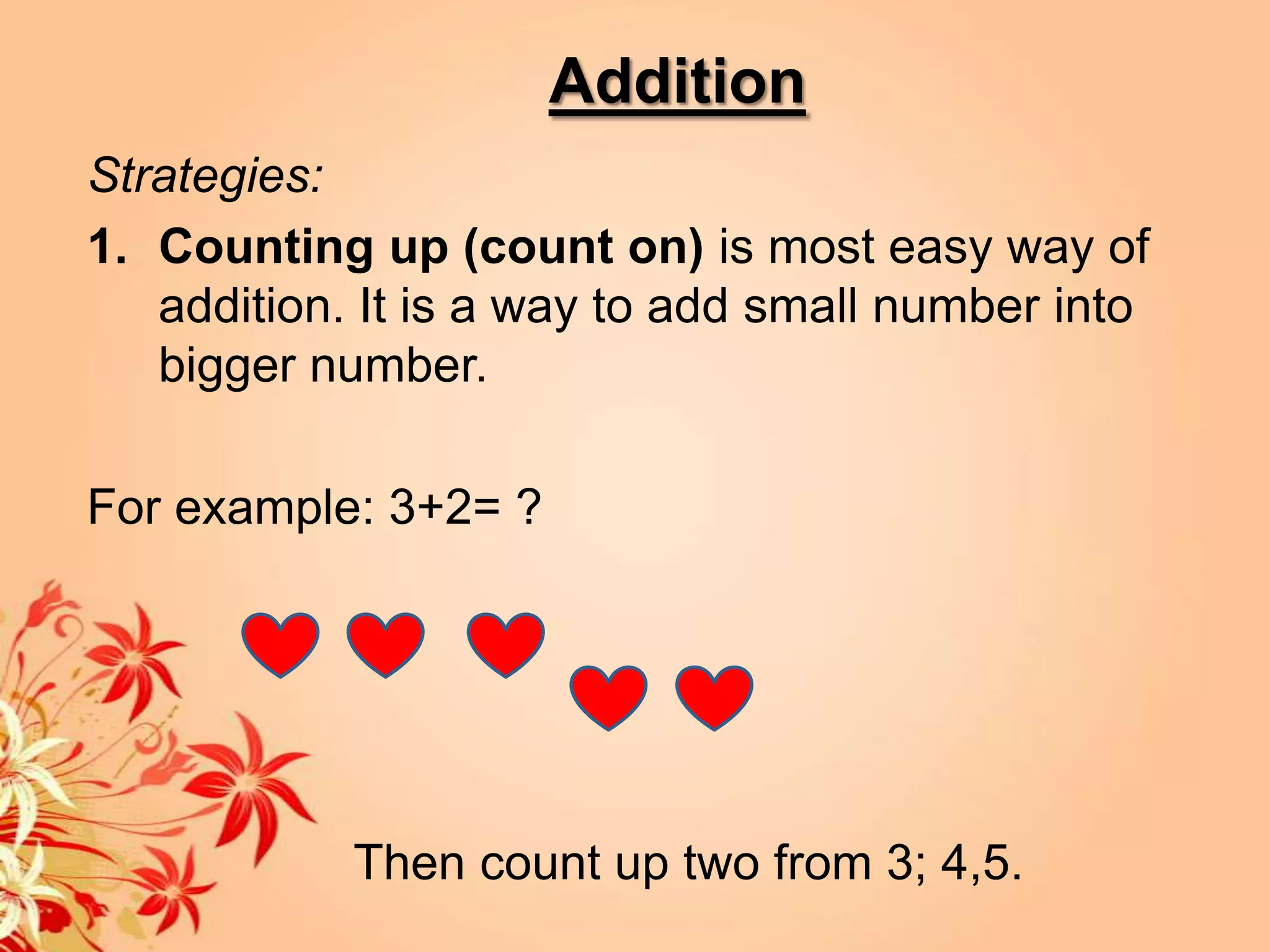 Addition
Strategies:
1. Counting up (count on) is most easy way of
   addition. It is a way to add small number into
   bigger number.

For example: 3+2= ?




            Then count up two from 3; 4,5.
 