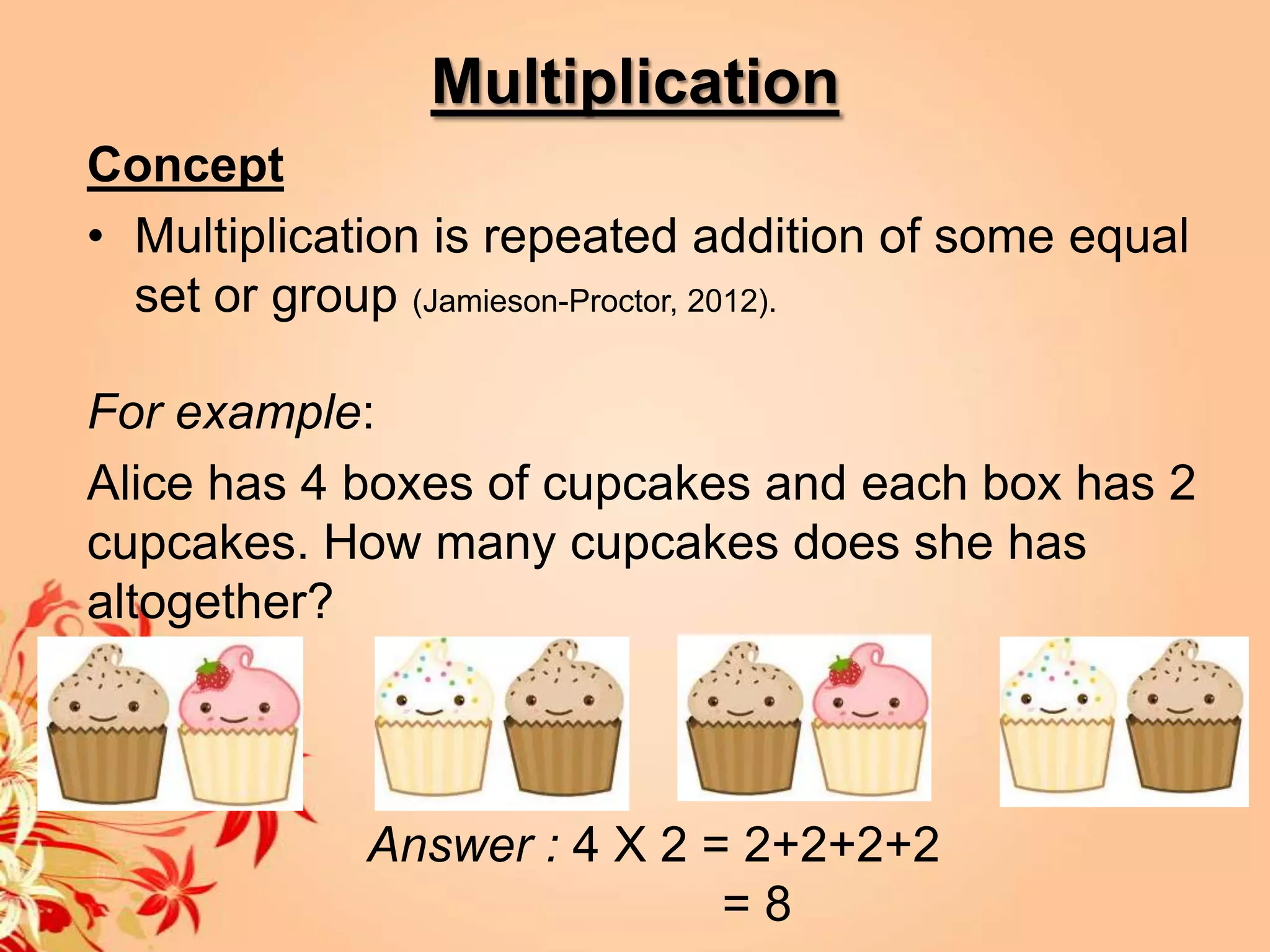 Multiplication
Concept
• Multiplication is repeated addition of some equal
  set or group (Jamieson-Proctor, 2012).

For example:
Alice has 4 boxes of cupcakes and each box has 2
cupcakes. How many cupcakes does she has
altogether?



            Answer : 4 X 2 = 2+2+2+2
                            =8
 