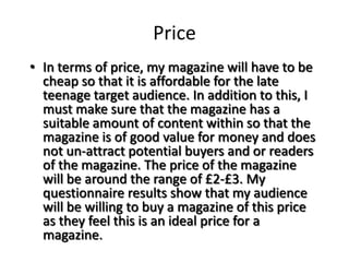 Price
• In terms of price, my magazine will have to be
  cheap so that it is affordable for the late
  teenage target audience. In addition to this, I
  must make sure that the magazine has a
  suitable amount of content within so that the
  magazine is of good value for money and does
  not un-attract potential buyers and or readers
  of the magazine. The price of the magazine
  will be around the range of £2-£3. My
  questionnaire results show that my audience
  will be willing to buy a magazine of this price
  as they feel this is an ideal price for a
  magazine.
 