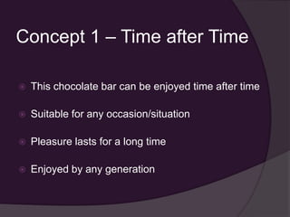 Concept 1 – Time after Time

   This chocolate bar can be enjoyed time after time

   Suitable for any occasion/situation

   Pleasure lasts for a long time

   Enjoyed by any generation
 