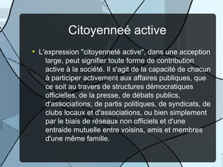Citoyenneé active
●

L'expression "citoyenneté active", dans une acception
large, peut signifier toute forme de contribution
active à la société. Il s'agit de la capacité de chacun
à participer activement aux affaires publiques, que
ce soit au travers de structures démocratiques
officielles, de la presse, de débats publics,
d'associations, de partis politiques, de syndicats, de
clubs locaux et d'associations, ou bien simplement
par le biais de réseaux non officiels et d'une
entraide mutuelle entre voisins, amis et membres
d'une même famille.

 
