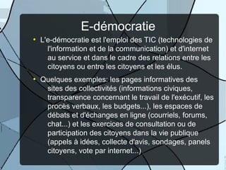 E-démocratie
●

●

L'e-démocratie est l'emploi des TIC (technologies de
l'information et de la communication) et d'internet
au service et dans le cadre des relations entre les
citoyens ou entre les citoyens et les élus.
Quelques exemples: les pages informatives des
sites des collectivités (informations civiques,
transparence concernant le travail de l'exécutif, les
procès verbaux, les budgets...), les espaces de
débats et d'échanges en ligne (courriels, forums,
chat...) et les exercices de consultation ou de
participation des citoyens dans la vie publique
(appels à idées, collecte d'avis, sondages, panels
citoyens, vote par internet...)

 