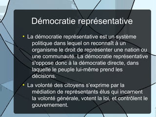 Démocratie représentative
●

●

La démocratie représentative est un système
politique dans lequel on reconnaît à un
organisme le droit de représenter une nation ou
une communauté. La démocratie représentative
s'oppose donc à la démocratie directe, dans
laquelle le peuple lui-même prend les
décisions.
La volonté des citoyens s’exprime par la
médiation de représentants élus qui incarnent
la volonté générale, votent la loi, et contrôlent le
gouvernement.

 