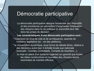 Démocratie participative
La démocratie participative désigne l'ensemble des dispositifs
et des procédures qui permettent d'augmenter l'implication
des citoyens dans la vie politique et d'accroître leur rôle
dans les prises de décision.

Les caractéristiques d'une démocratie participative sont :
* l'extension du droit de vote et de sa fréquence, assortie de
l'initiative législative (ex : via des pétitions);
* la concertation dynamique, sous forme de débats libres, relative à
des décisions aussi bien à échelle locale que nationale
(exemple : Comités Consultatifs, Conseils de Quartiers...);
•
la mise en place d'un système organisé qui garantit que toutes
les idées constructives et nouvelles des citoyens seront
examinées de manière efficace.


•
•
•

 