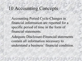 10 Accounting Concepts 
 Accounting Period Cycle-Changes in 
financial information are reported for a 
specific period of time in the form of 
financial statements. 
 Adequate Disclosure-Financial statements 
contain all information necessary to 
understand a business’ financial condition. 
 