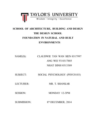 SCHOOL OF ARCHITECTURE, BUILDING AND DESIGN 
THE DESIGN SCHOOL 
FOUNDATION IN NATURAL AND BUILT 
ENVIRONMENTS 
NAME(S): CLAUDWIE TAN WAN SIEN 0317997 
ANG WEI YI 0317885 
NHAT DINH 0313309 
SUBJECT: SOCIAL PSYCHOLOGY (PSYC0103) 
LECTURER: MR. T. SHANKAR 
SESSION: MONDAY 12-3PM 
SUBMISSION: 8th DECEMBER, 2014 
 