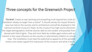 Three concepts for the Greenwich Project
The Brief: Create an eye catching and compelling multi-layered but small art
installation ideally no larger than a metre³. It should convey the impact Britain’s
navy has had on the country and its architecture and will be displayed in the
national maritime museum’s foyer. As the museum has high tourist attraction
the target demographics shall be tourists able to visit London and possibly from
abroad with little English. They will most likely be middle aged visitors with an
interest in the naval influence on the country or alternatively children on school
trips. The Installation must have the potential to appeal to all the possible
visitors and create a good first impression of the museum and what it has to
offer.
 