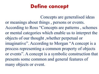 Define concept
Concepts are generalised ideas
or meanings about things , persons or events.
According to Ross “Concepts are patterns , schemes
or mental categories which enable us to interpret the
objects of our thought ,whether perpetual or
imaginative”. According to Morgan “A concept is a
process representing a common property of objects
or events”. A concept is a symbolic construction that
presents some common and general features of
many objects or event.
 