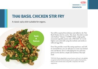 THAI BASIL CHICKEN STIR FRY
A classic spicy dish suitable for vegans.
You will be surprised how delicious and addictive the Thai
Basil Chicken Stir Fry can be. This classic Thai dish is made
with DuPont™ Danisco® SUPRO® MAX, a high quality
structured vegetable protein with a PDCAAS* of 1.0, the
highest score achievable using this method, and similar to
milk and egg white.
Every bite provides a meat-like eating experience, and with
its neutral flavour, you can add spices to create your desired
taste and flavour. Serve it with piping hot rice and some
greens on the side for a simple and nutritious Thai style
meal.
*PDCAAS (Protein digestibility-corrected amino acid score) is the globally
recognized method for determining the protein quality of food proteins
based on their essential amino acid profile, compared to the human
requirement.
Taste
&
Texture
 