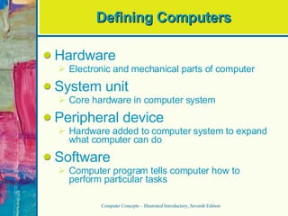 Defining Computers Hardware Electronic and mechanical parts of computer System unit Core hardware in computer system Peripheral device Hardware added to computer system to expand what computer can do Software Computer program tells computer how to perform particular tasks Computer Concepts – Illustrated Introductory, Seventh Edition 