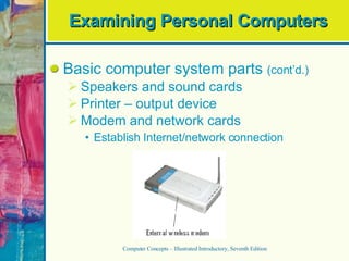 Examining Personal Computers Basic computer system parts  (cont’d.) Speakers and sound cards Printer – output device Modem and network cards Establish Internet/network connection Computer Concepts – Illustrated Introductory, Seventh Edition 
