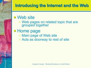 Introducing the Internet and the Web Web site Web pages on related topic that are grouped together Home page Main page of Web site Acts as doorway to rest of site Computer Concepts – Illustrated Introductory, Seventh Edition 