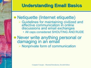 Understanding Email Basics Netiquette (Internet etiquette) Guidelines for maintaining civilized and effective communication in online discussions and email exchanges All caps considered SHOUTING AND RUDE Never write anything personal or damaging in an email Nonprivate form of communication Computer Concepts – Illustrated Introductory, Seventh Edition 