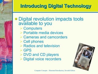 Introducing Digital Technology Digital revolution impacts tools available to you Computers Portable media devices Cameras and camcorders Cell phones Radios and television GPS DVD and CD players Digital voice recorders Computer Concepts – Illustrated Introductory, Seventh Edition 