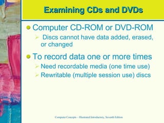 Examining CDs and DVDs Computer CD-ROM or DVD-ROM Discs cannot have data added, erased, or changed To record data one or more times Need recordable media (one time use) Rewritable (multiple session use) discs Computer Concepts – Illustrated Introductory, Seventh Edition 